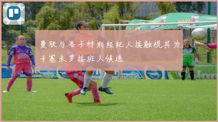 曼联与洛卡特利经纪人接触视其为卡塞米罗接班人候选