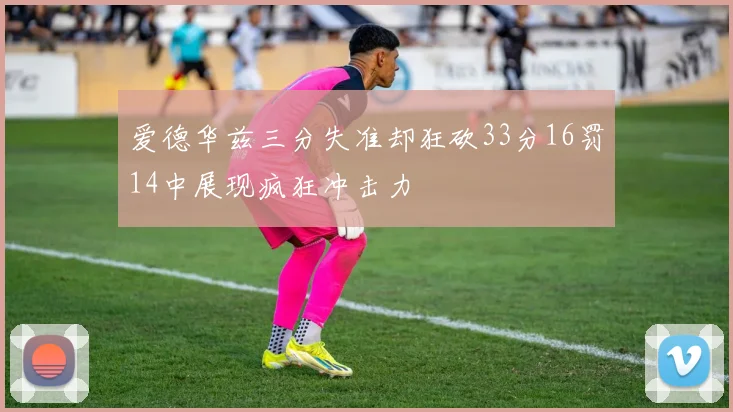 爱德华兹三分失准却狂砍33分16罚14中展现疯狂冲击力