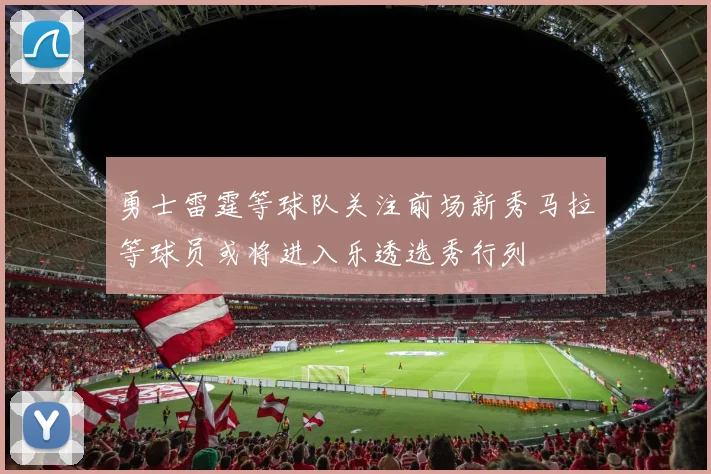 勇士雷霆等球队关注前场新秀马拉等球员或将进入乐透选秀行列