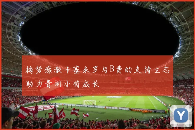 梅努感激卡塞米罗与B费的支持立志助力青训小将成长