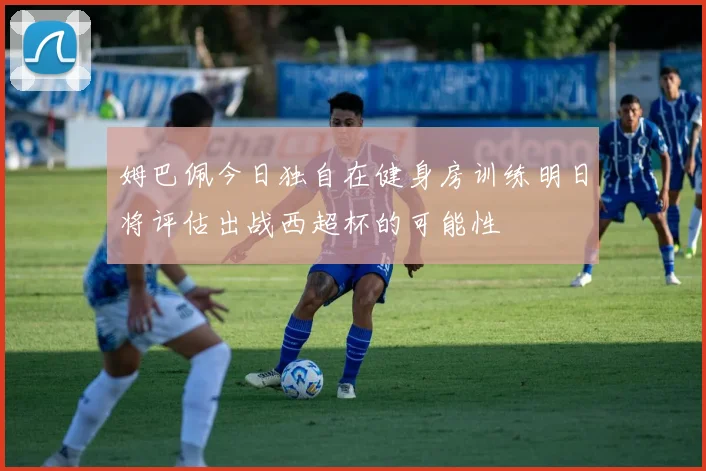 姆巴佩今日独自在健身房训练明日将评估出战西超杯的可能性
