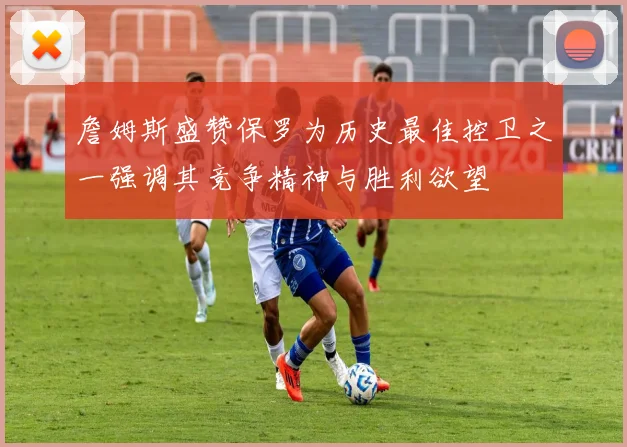 詹姆斯盛赞保罗为历史最佳控卫之一强调其竞争精神与胜利欲望