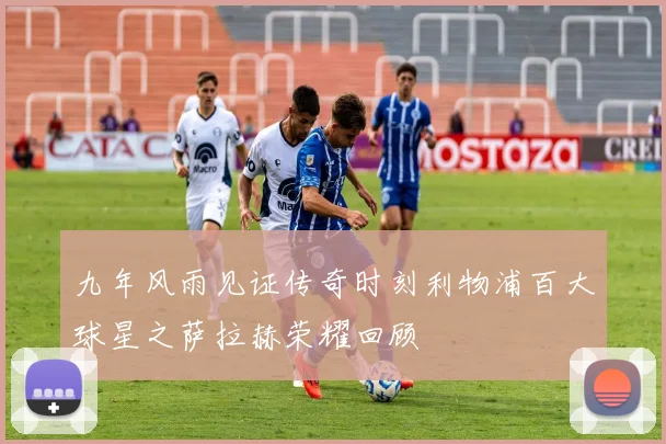 九年风雨见证传奇时刻利物浦百大球星之萨拉赫荣耀回顾