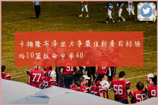 卡梅隆布泽尔力争最佳新秀目标场均10篮板命中率40