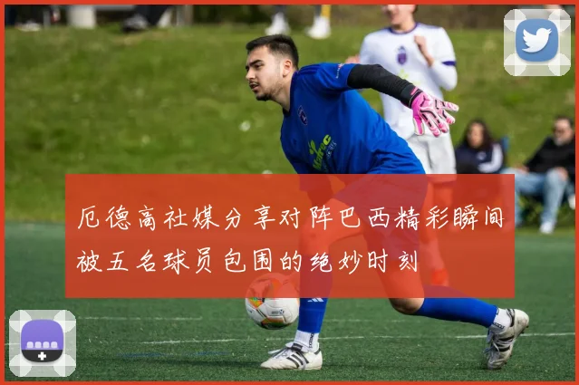 厄德高社媒分享对阵巴西精彩瞬间被五名球员包围的绝妙时刻