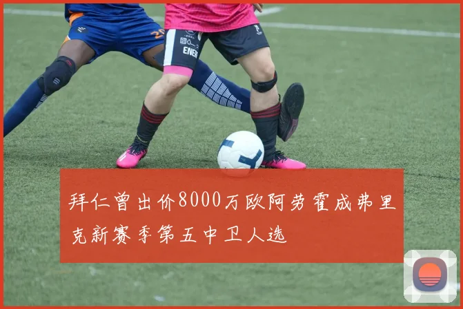 拜仁曾出价8000万欧阿劳霍成弗里克新赛季第五中卫人选