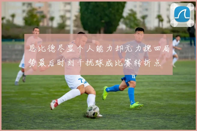 恩比德尽显个人能力却无力挽回局势最后时刻干扰球成比赛转折点