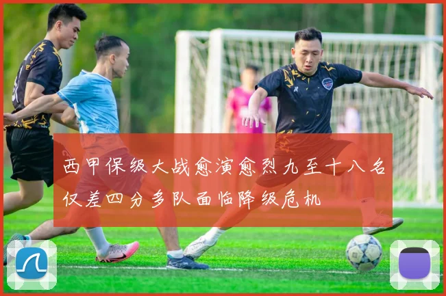 西甲保级大战愈演愈烈九至十八名仅差四分多队面临降级危机
