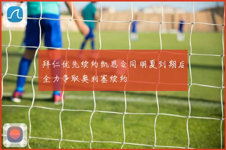 拜仁优先续约凯恩合同明夏到期后全力争取奥利塞续约