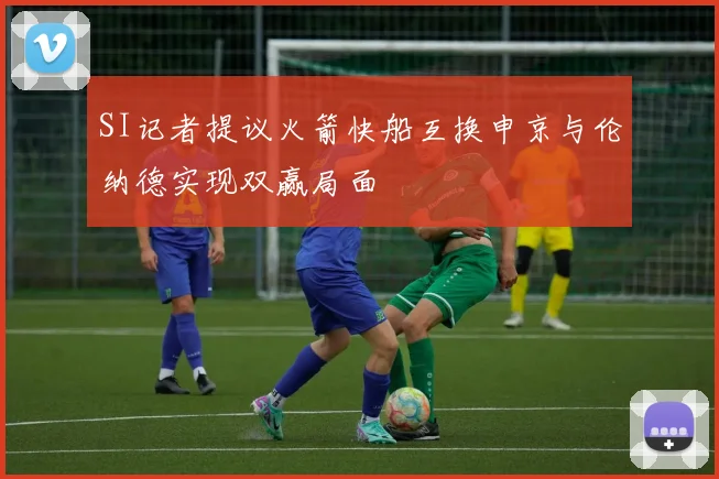 SI记者提议火箭快船互换申京与伦纳德实现双赢局面