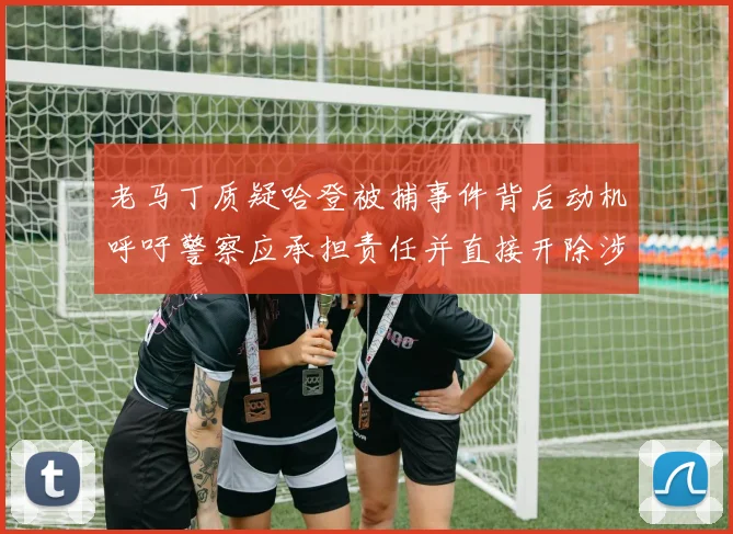 老马丁质疑哈登被捕事件背后动机呼吁警察应承担责任并直接开除涉事人员