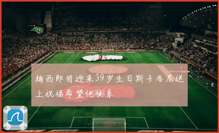 梅西即将迎来39岁生日斯卡洛尼送上祝福希望他快乐