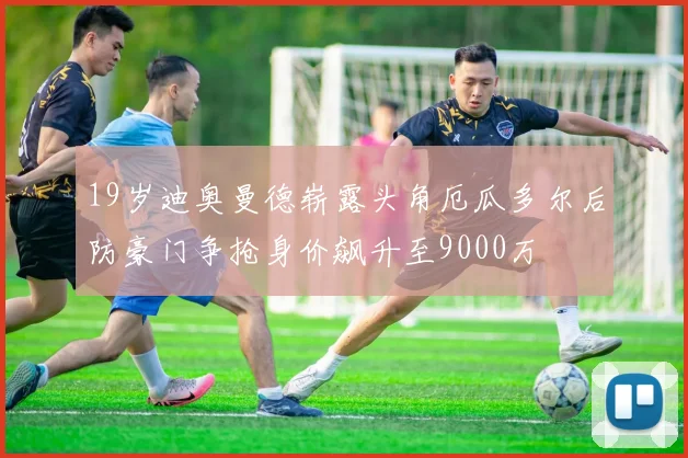 19岁迪奥曼德崭露头角厄瓜多尔后防豪门争抢身价飙升至9000万