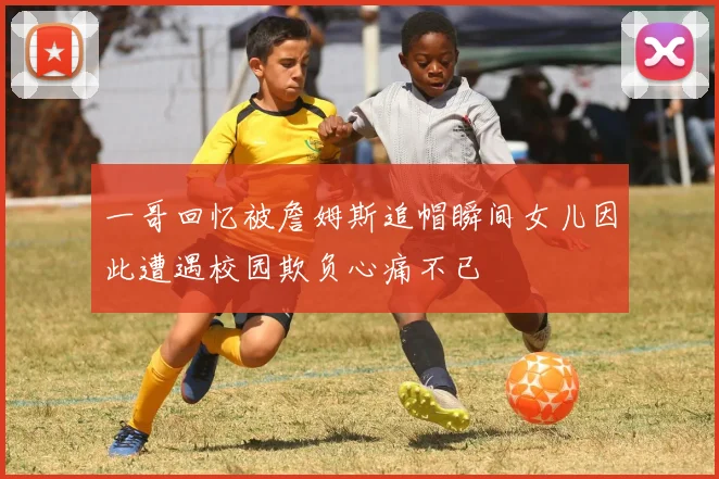 一哥回忆被詹姆斯追帽瞬间女儿因此遭遇校园欺负心痛不已