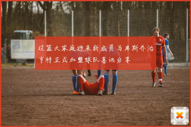 辽篮大家庭迎来新成员马库斯乔治亨特正式加盟球队喜讯分享