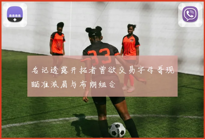 名记透露开拓者曾欲交易字母哥现瞄准浓眉与布朗组合