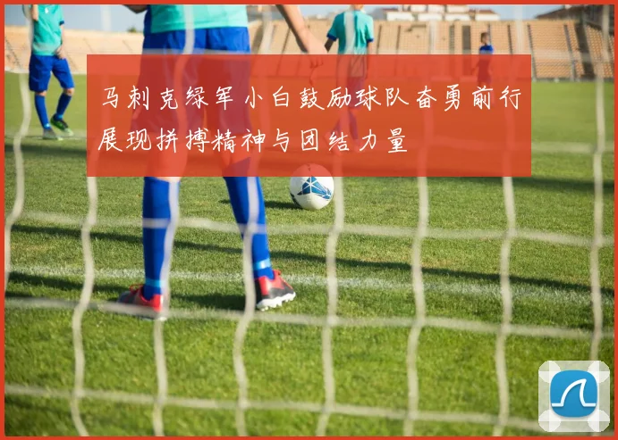 马刺克绿军小白鼓励球队奋勇前行展现拼搏精神与团结力量