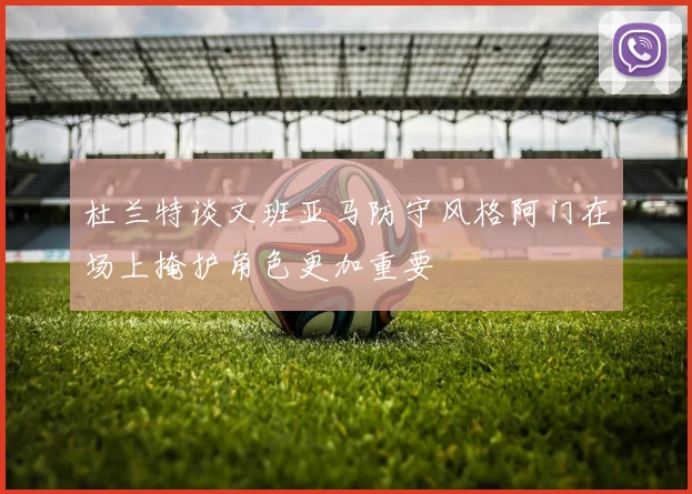 杜兰特谈文班亚马防守风格阿门在场上掩护角色更加重要