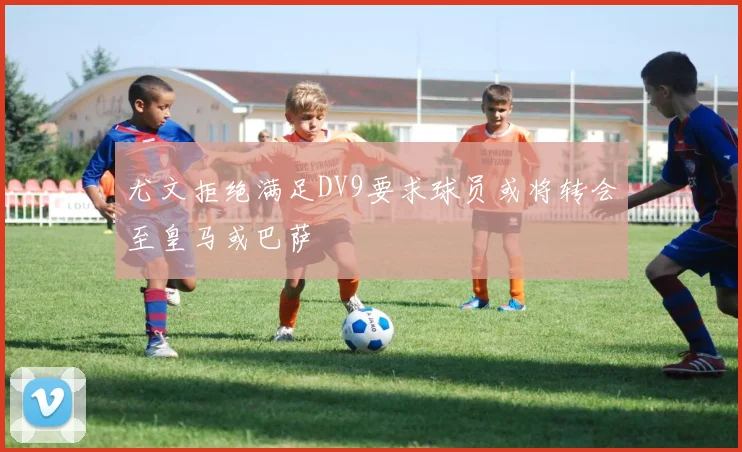 尤文拒绝满足DV9要求球员或将转会至皇马或巴萨