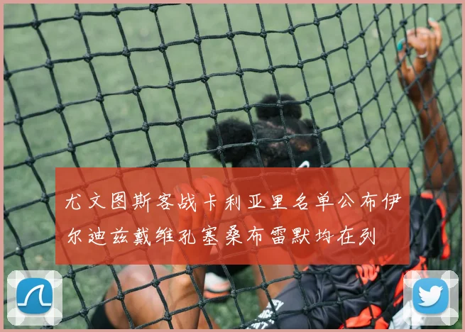 尤文图斯客战卡利亚里名单公布伊尔迪兹戴维孔塞桑布雷默均在列