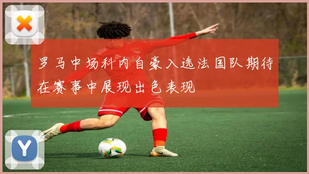 罗马中场科内自豪入选法国队期待在赛事中展现出色表现