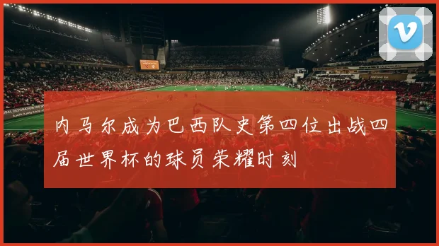 内马尔成为巴西队史第四位出战四届世界杯的球员荣耀时刻